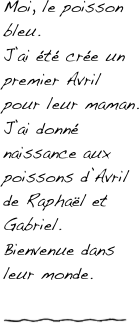 Moi, le poisson bleu.
J’ai été crée un premier Avril pour leur maman.
J’ai donné naissance aux poissons d’Avril de Raphaël et Gabriel.
Bienvenue dans leur monde.

￼
